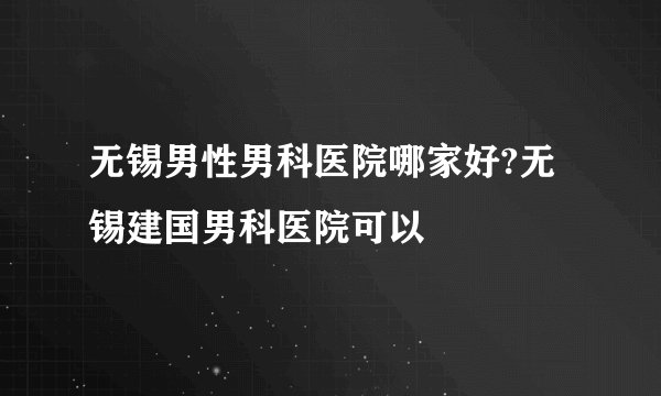 无锡男性男科医院哪家好?无锡建国男科医院可以