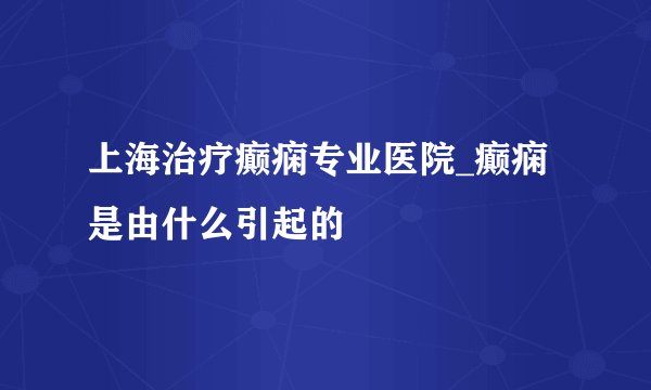 上海治疗癫痫专业医院_癫痫是由什么引起的
