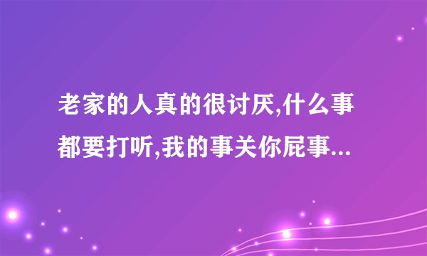 老家的人真的很讨厌,什么事都要打听,我的事关你屁事,烦死了,