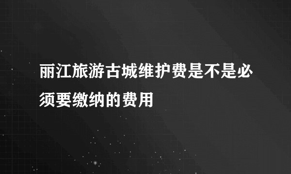 丽江旅游古城维护费是不是必须要缴纳的费用