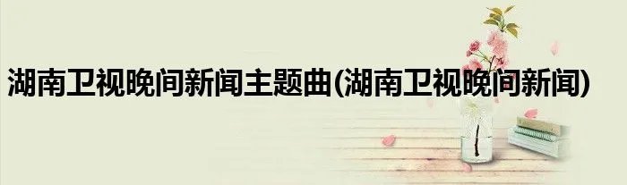 湖南卫视晚间新闻主题曲(湖南卫视晚间新闻)