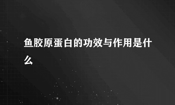 鱼胶原蛋白的功效与作用是什么