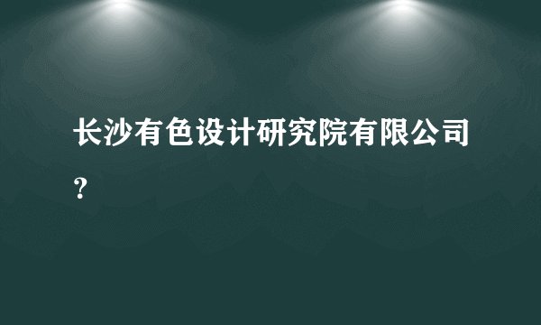 长沙有色设计研究院有限公司？