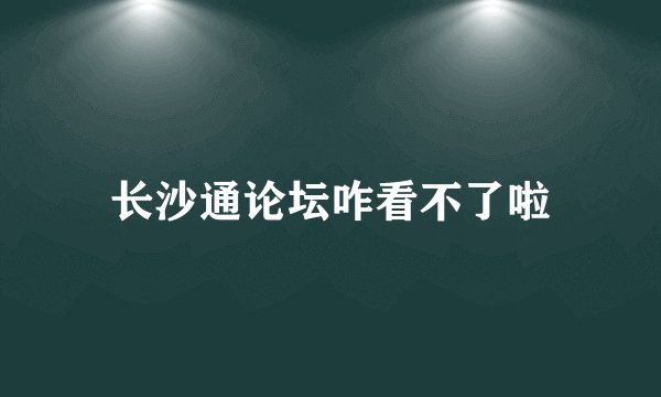 长沙通论坛咋看不了啦