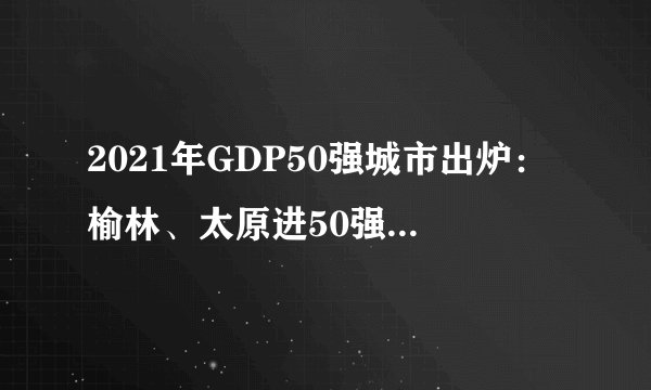 2021年GDP50强城市出炉:榆林、太原进50强,哈尔滨继续下滑