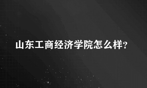 山东工商经济学院怎么样？