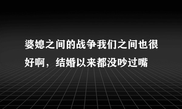 婆媳之间的战争我们之间也很好啊，结婚以来都没吵过嘴