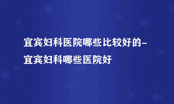 宜宾妇科医院哪些比较好的-宜宾妇科哪些医院好