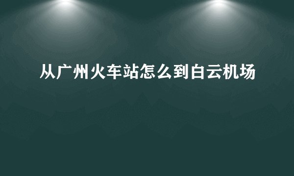 从广州火车站怎么到白云机场