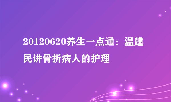 20120620养生一点通：温建民讲骨折病人的护理