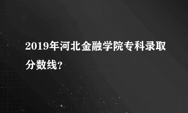 2019年河北金融学院专科录取分数线？
