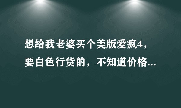想给我老婆买个美版爱疯4，要白色行货的，不知道价格！！最新报价有吗?有的请告诉我下!!要最新的！！！