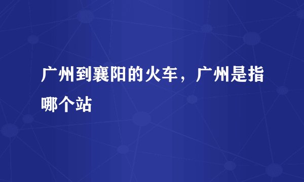 广州到襄阳的火车，广州是指哪个站