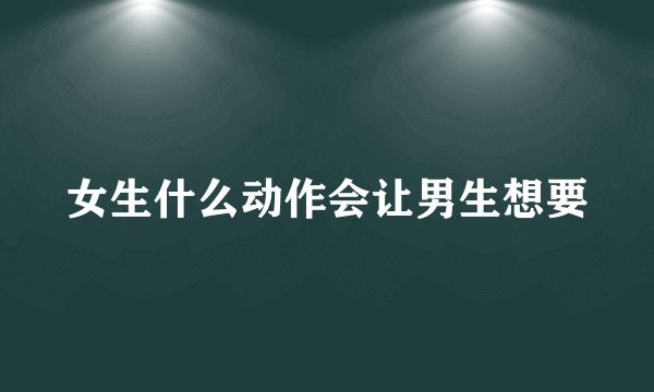 女生什么动作会让男生想要