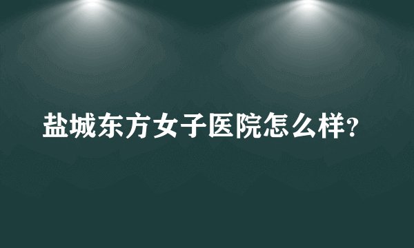 盐城东方女子医院怎么样？