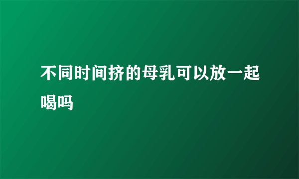 不同时间挤的母乳可以放一起喝吗