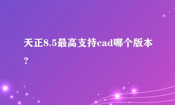 天正8.5最高支持cad哪个版本？