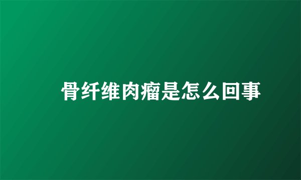 　骨纤维肉瘤是怎么回事