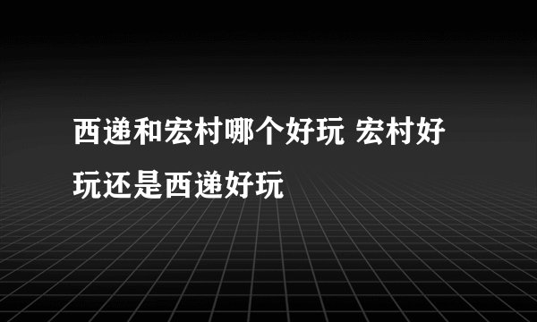 西递和宏村哪个好玩 宏村好玩还是西递好玩