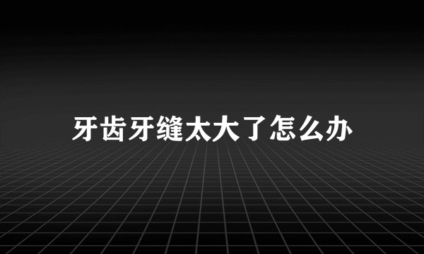 牙齿牙缝太大了怎么办