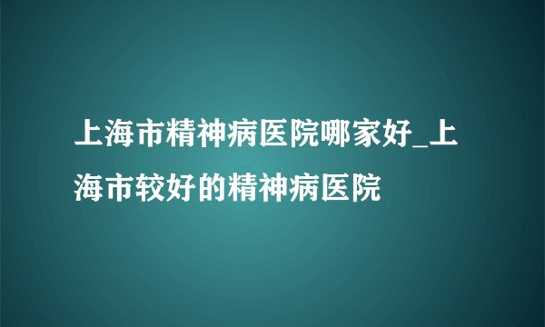 上海市精神病医院哪家好_上海市较好的精神病医院