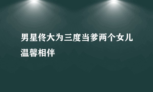 男星佟大为三度当爹两个女儿温馨相伴