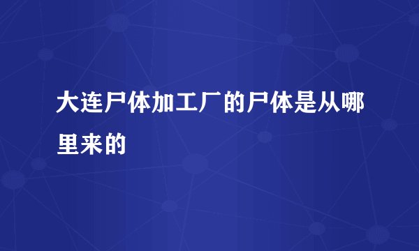 大连尸体加工厂的尸体是从哪里来的