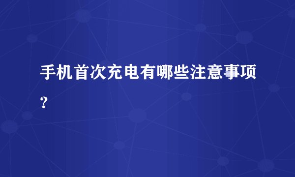手机首次充电有哪些注意事项？