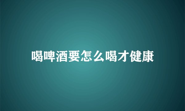 喝啤酒要怎么喝才健康