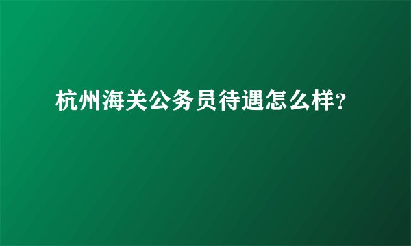 杭州海关公务员待遇怎么样?
