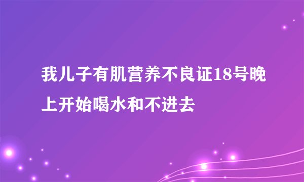 我儿子有肌营养不良证18号晚上开始喝水和不进去