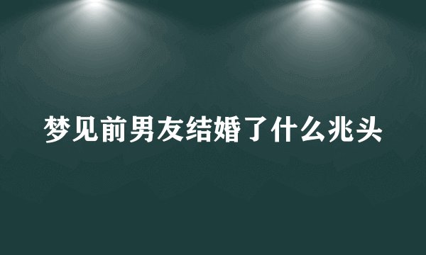 梦见前男友结婚了什么兆头