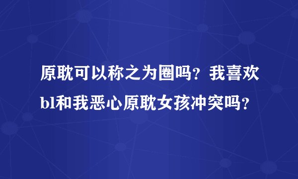 原耽可以称之为圈吗？我喜欢bl和我恶心原耽女孩冲突吗？