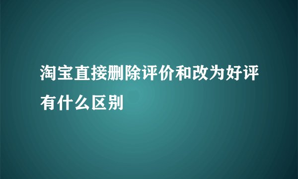 淘宝直接删除评价和改为好评有什么区别