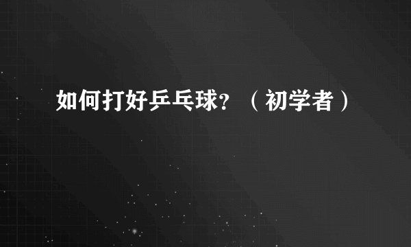 如何打好乒乓球？（初学者）