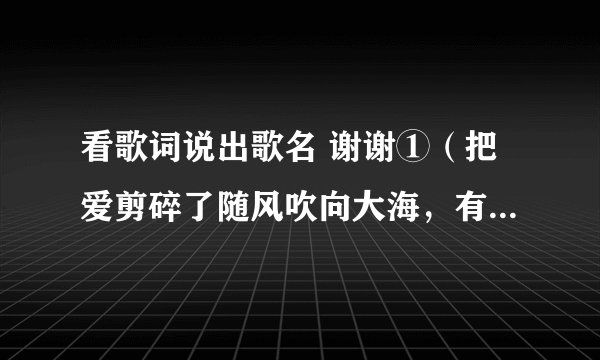 看歌词说出歌名 谢谢①（把爱剪碎了随风吹向大海，有许多事让爱……） ②（告诉我什么事让你开心 让你