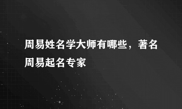 周易姓名学大师有哪些，著名周易起名专家