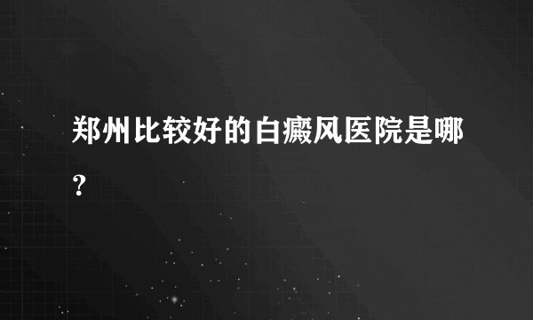 郑州比较好的白癜风医院是哪？