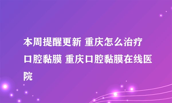 本周提醒更新 重庆怎么治疗口腔黏膜 重庆口腔黏膜在线医院