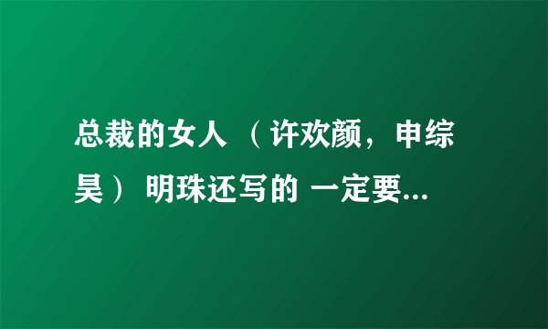 总裁的女人 （许欢颜，申综昊） 明珠还写的 一定要是全本！ 亲有的发下