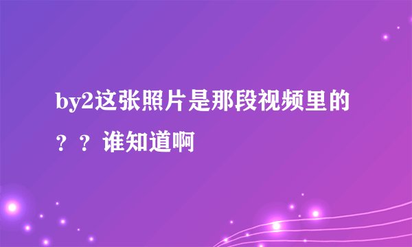 by2这张照片是那段视频里的？？谁知道啊