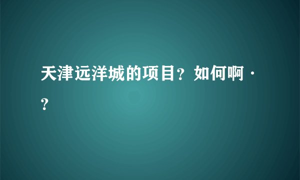 天津远洋城的项目？如何啊·？