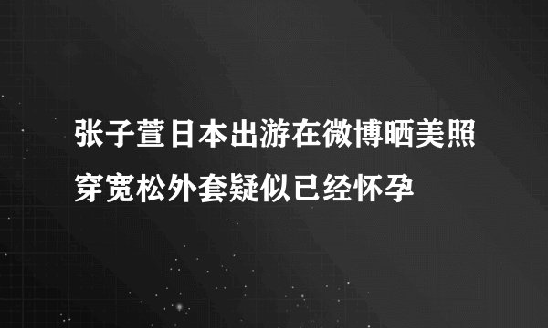 张子萱日本出游在微博晒美照穿宽松外套疑似已经怀孕