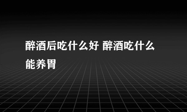 醉酒后吃什么好 醉酒吃什么能养胃