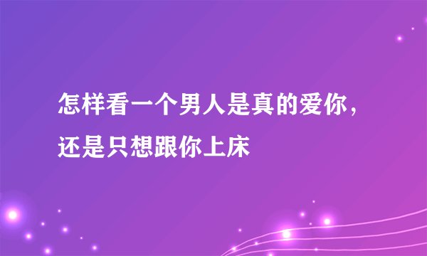 怎样看一个男人是真的爱你，还是只想跟你上床