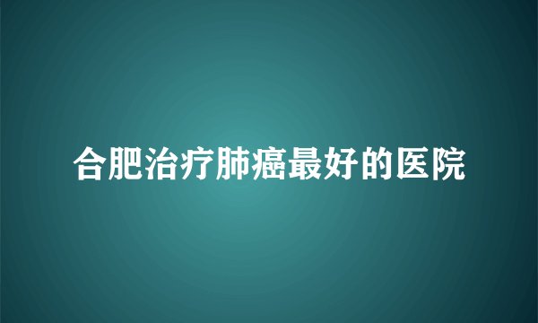 合肥治疗肺癌最好的医院