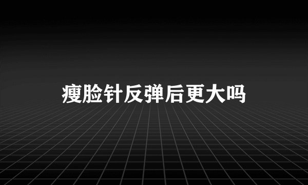 瘦脸针反弹后更大吗