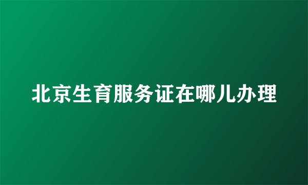 北京生育服务证在哪儿办理