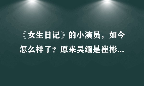 《女生日记》的小演员，如今怎么样了？原来吴缅是崔彬斌扮演的！