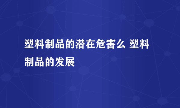 塑料制品的潜在危害么 塑料制品的发展